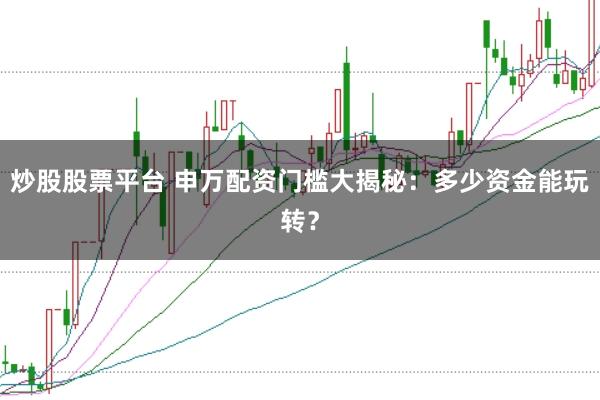 炒股股票平台 申万配资门槛大揭秘：多少资金能玩转？