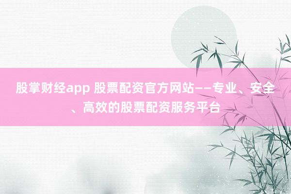 股掌财经app 股票配资官方网站——专业、安全、高效的股票配资服务平台