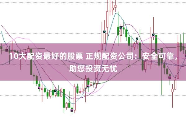 10大配资最好的股票 正规配资公司：安全可靠，助您投资无忧
