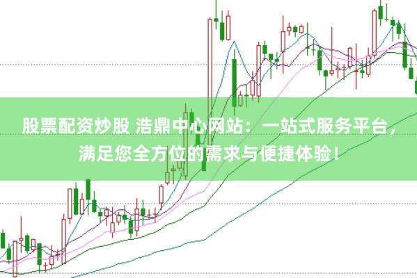 股票配资炒股 浩鼎中心网站：一站式服务平台，满足您全方位的需求与便捷体验！
