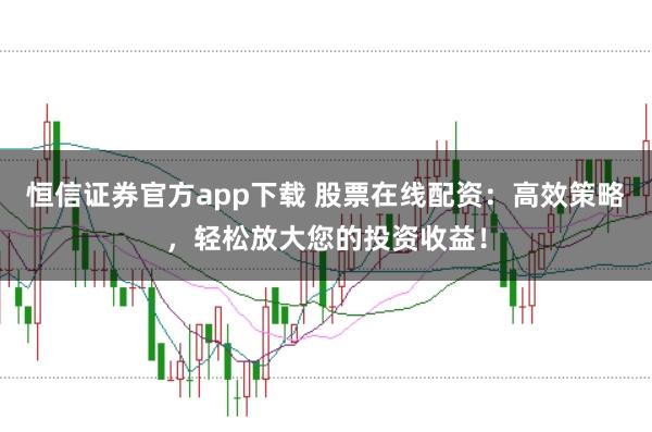 恒信证券官方app下载 股票在线配资：高效策略，轻松放大您的投资收益！