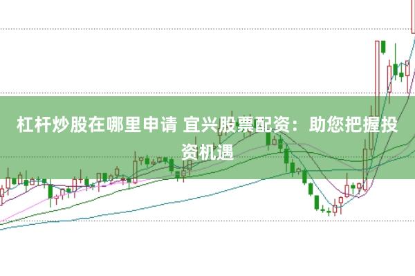 杠杆炒股在哪里申请 宜兴股票配资：助您把握投资机遇