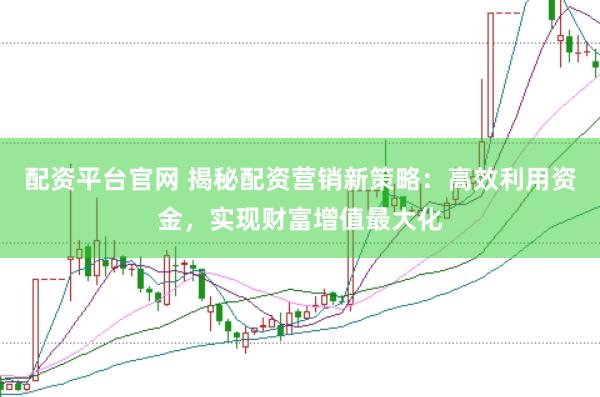 配资平台官网 揭秘配资营销新策略：高效利用资金，实现财富增值最大化