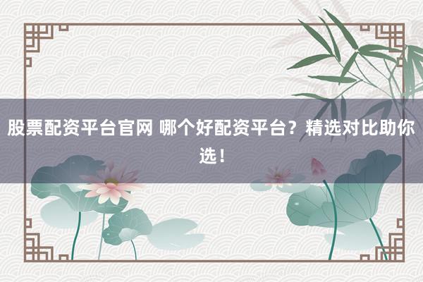 股票配资平台官网 哪个好配资平台？精选对比助你选！