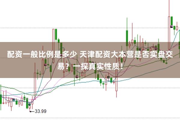 配资一般比例是多少 天津配资大本营是否实盘交易？一探真实性质！