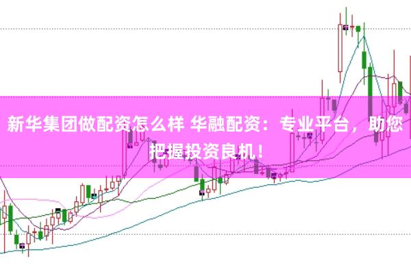 新华集团做配资怎么样 华融配资：专业平台，助您把握投资良机！