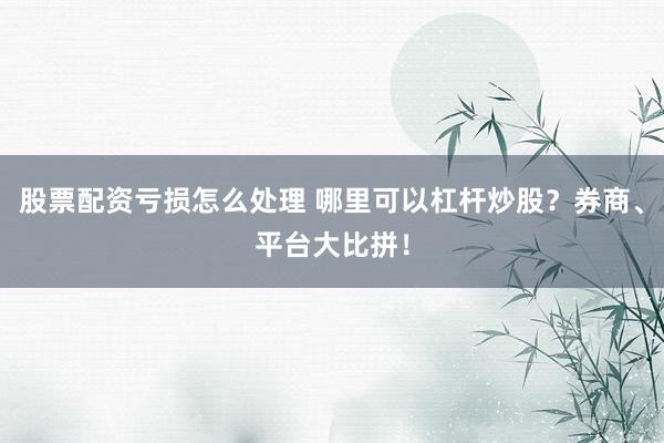 股票配资亏损怎么处理 哪里可以杠杆炒股？券商、平台大比拼！