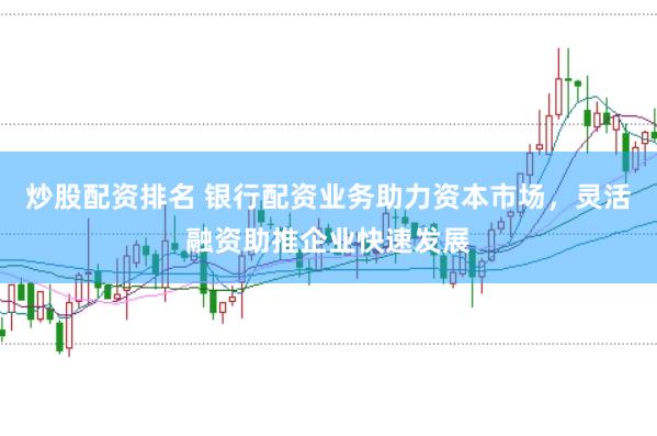 炒股配资排名 银行配资业务助力资本市场，灵活融资助推企业快速发展