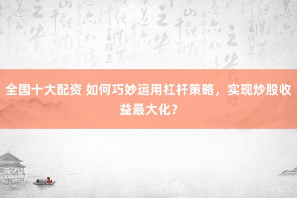 全国十大配资 如何巧妙运用杠杆策略，实现炒股收益最大化？