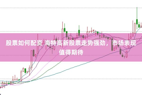 股票如何配资 海特高新股票走势强劲，市场表现值得期待