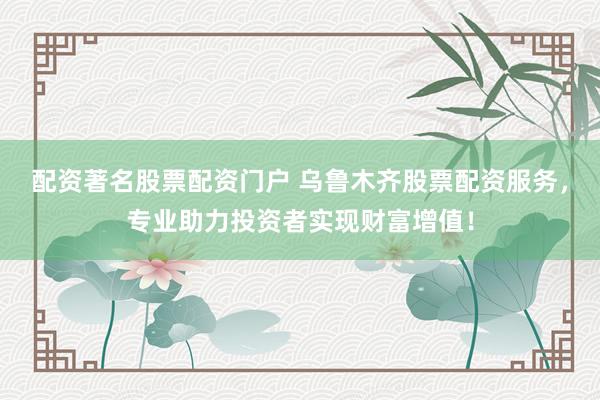 配资著名股票配资门户 乌鲁木齐股票配资服务，专业助力投资者实现财富增值！