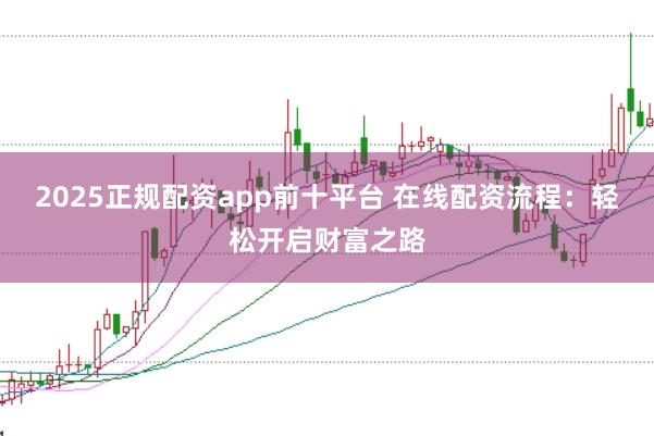 2025正规配资app前十平台 在线配资流程：轻松开启财富之路