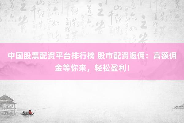 中国股票配资平台排行榜 股市配资返佣：高额佣金等你来，轻松盈利！