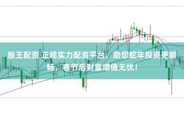 股王配资 正规实力配资平台，助您蛇年投资更顺畅，春节后财富增值无忧！