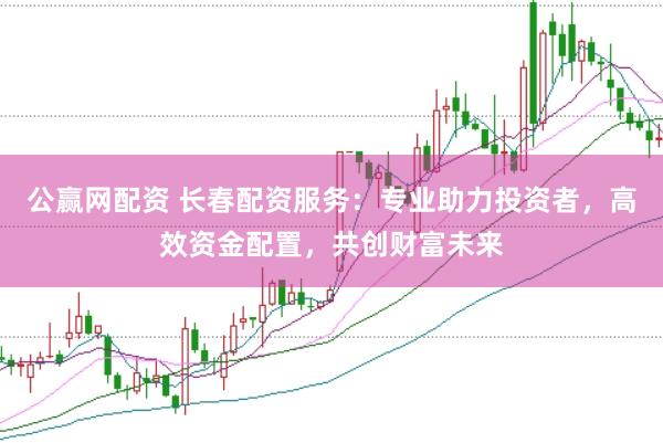 公赢网配资 长春配资服务：专业助力投资者，高效资金配置，共创财富未来