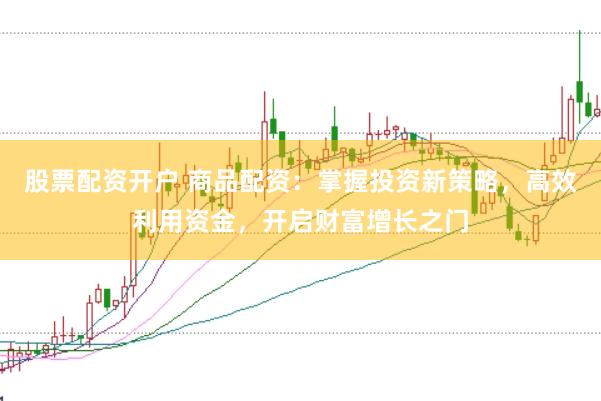 股票配资开户 商品配资：掌握投资新策略，高效利用资金，开启财富增长之门