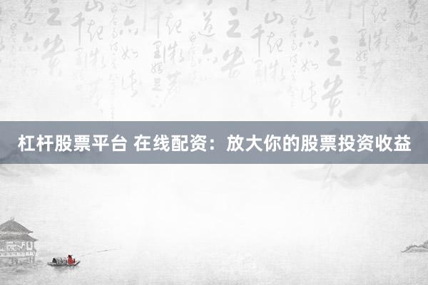 杠杆股票平台 在线配资：放大你的股票投资收益