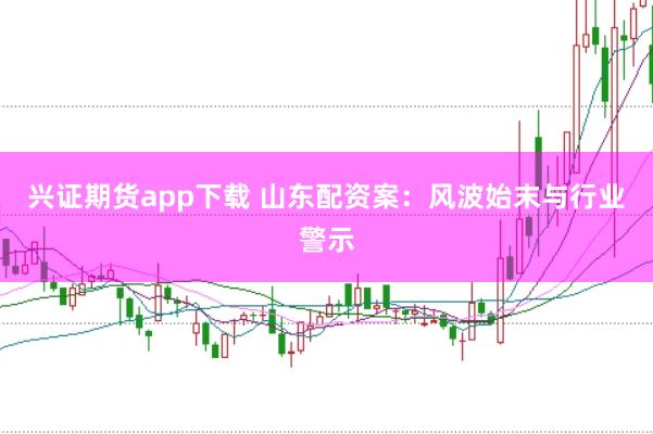 兴证期货app下载 山东配资案：风波始末与行业警示