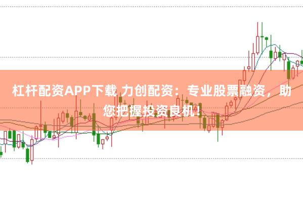 杠杆配资APP下载 力创配资:专业股票融资,助您把握投资良机!