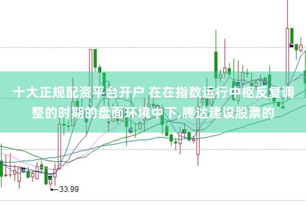 十大正规配资平台开户 在在指数运行中枢反复调整的时期的盘面环境中下，腾达建设股票的