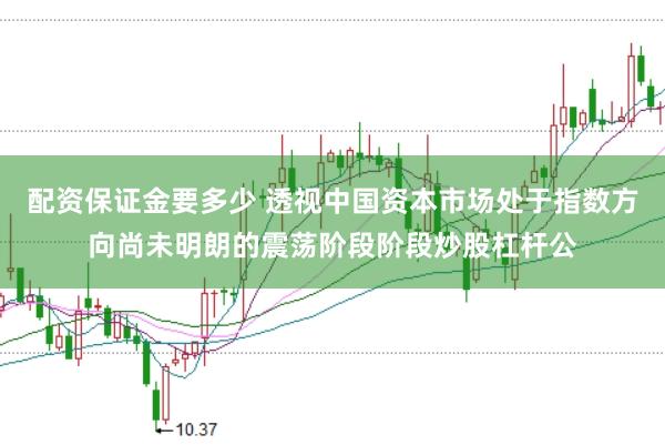 配资保证金要多少 透视中国资本市场处于指数方向尚未明朗的震荡阶段阶段炒股杠杆公