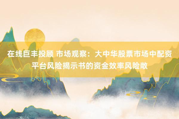 在线巨丰投顾 市场观察:大中华股票市场中配资平台风险揭示书的资金效率风险敞