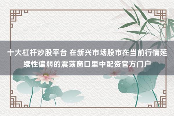十大杠杆炒股平台 在新兴市场股市在当前行情延续性偏弱的震荡窗口里中配资官方门户