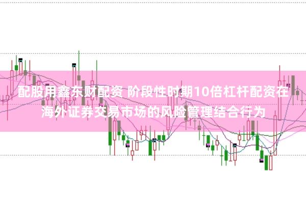 配股用鑫东财配资 阶段性时期10倍杠杆配资在海外证券交易市场的风险管理结合行为