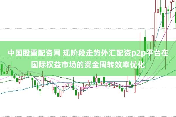 中国股票配资网 现阶段走势外汇配资p2p平台在国际权益市场的资金周转效率优化