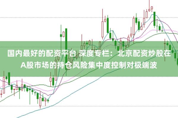 国内最好的配资平台 深度专栏：北京配资炒股在A股市场的持仓风险集中度控制对极端波