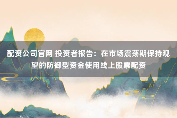 配资公司官网 投资者报告：在市场震荡期保持观望的防御型资金使用线上股票配资