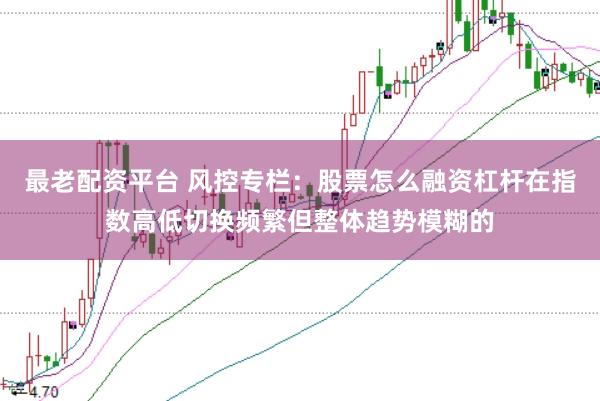 最老配资平台 风控专栏：股票怎么融资杠杆在指数高低切换频繁但整体趋势模糊的