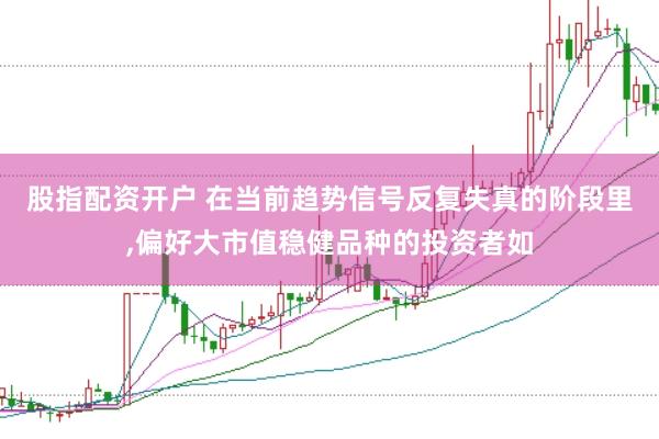 股指配资开户 在当前趋势信号反复失真的阶段里，偏好大市值稳健品种的投资者如