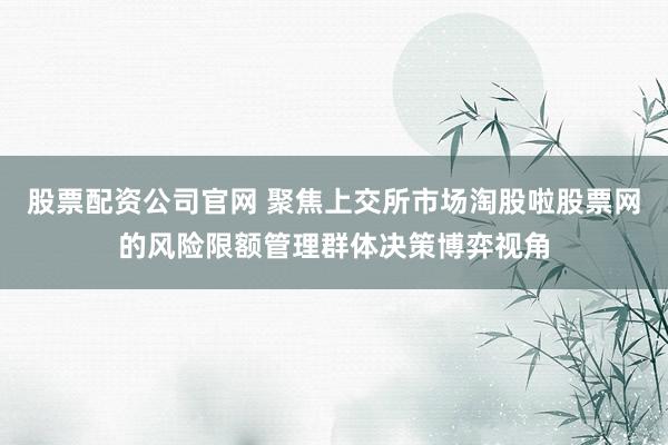 股票配资公司官网 聚焦上交所市场淘股啦股票网的风险限额管理群体决策博弈视角
