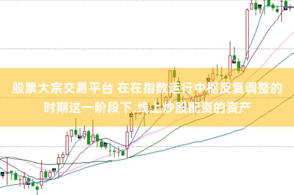 股票大宗交易平台 在在指数运行中枢反复调整的时期这一阶段下，线上炒股配资的资产