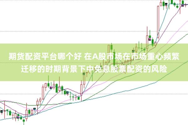 期货配资平台哪个好 在A股市场在市场重心频繁迁移的时期背景下中免息股票配资的风险