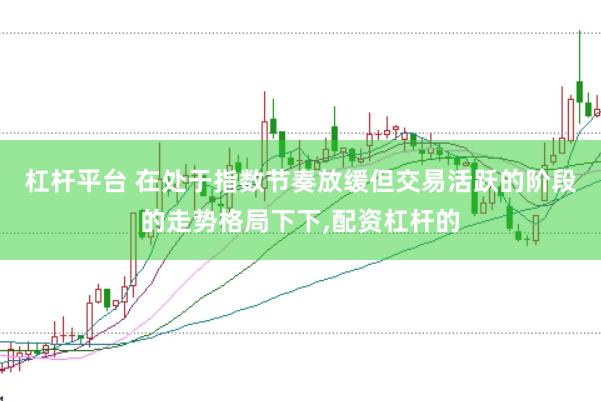 杠杆平台 在处于指数节奏放缓但交易活跃的阶段的走势格局下下，配资杠杆的