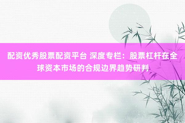 配资优秀股票配资平台 深度专栏:股票杠杆在全球资本市场的合规边界趋势研判
