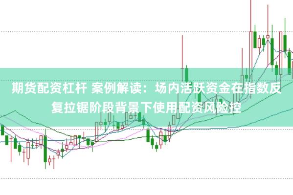 期货配资杠杆 案例解读:场内活跃资金在指数反复拉锯阶段背景下使用配资风险控