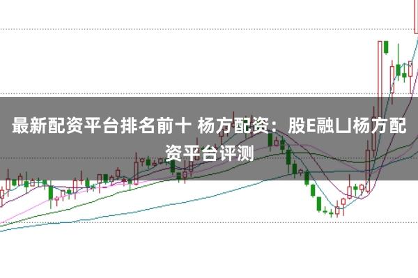 最新配资平台排名前十 杨方配资：股E融凵杨方配资平台评测