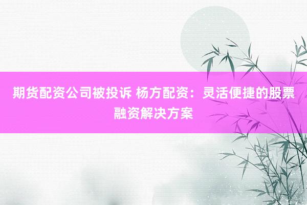 期货配资公司被投诉 杨方配资：灵活便捷的股票融资解决方案