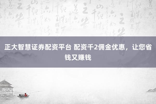 正大智慧证券配资平台 配资千2佣金优惠，让您省钱又赚钱
