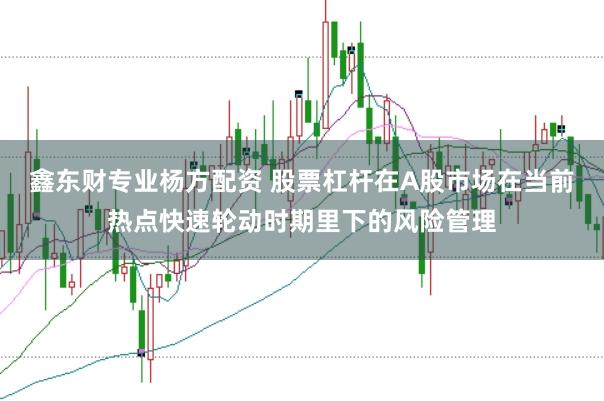 鑫东财专业杨方配资 股票杠杆在A股市场在当前热点快速轮动时期里下的风险管理