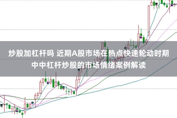 炒股加杠杆吗 近期A股市场在热点快速轮动时期中中杠杆炒股的市场情绪案例解读