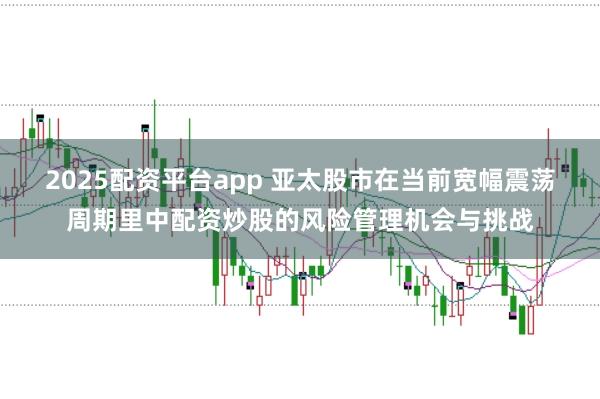 2025配资平台app 亚太股市在当前宽幅震荡周期里中配资炒股的风险管理机会与挑战