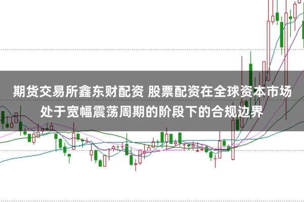 期货交易所鑫东财配资 股票配资在全球资本市场处于宽幅震荡周期的阶段下的合规边界