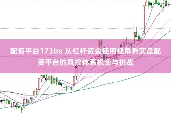 配资平台173bx 从杠杆资金使用视角看实盘配资平台的风控体系机会与挑战