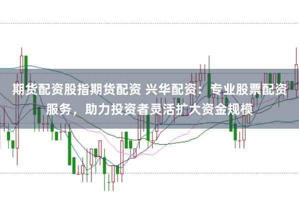 期货配资股指期货配资 兴华配资：专业股票配资服务，助力投资者灵活扩大资金规模