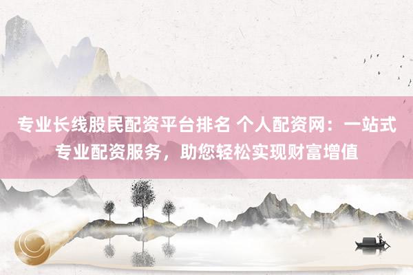 专业长线股民配资平台排名 个人配资网：一站式专业配资服务，助您轻松实现财富增值