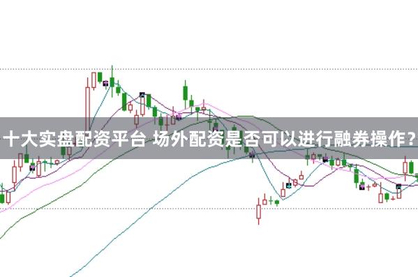 十大实盘配资平台 场外配资是否可以进行融券操作？